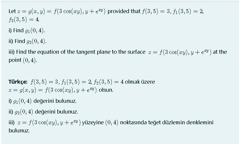 Let z = g(2, y) = f(3 cos(cy), y+ e) provided that f(3, 5) = 3, f1 (3,5) = 2,
f2(3, 5) = 4
i) Find g1(0, 4).
ii) Find g2(0, 4).
iii) Find the equation of the tangent plane to the surface z =
point (0,4).
f(3 cos(xy), y + e ) at the
Türkçe: f(3, 5) = 3, f1(3, 5) = 2, f2(3, 5) = 4 olmak üzere
z = g(x, y) = f(3 cos(xy), y+ ey) olsun.
i) 91 (0, 4) değerini bulunuz.
ii) g2(0, 4) değerini bulunuz.
ii) z = f(3 cos(xy), y +e ) yüzeyine (0, 4) noktasında teğet düzlemin denklemini
bulunuz.
