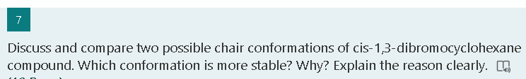 7
Discuss and compare two possible chair conformations of cis-1,3-dibromocyclohexane
compound. Which conformation is more stable? Why? Explain the reason clearly.
