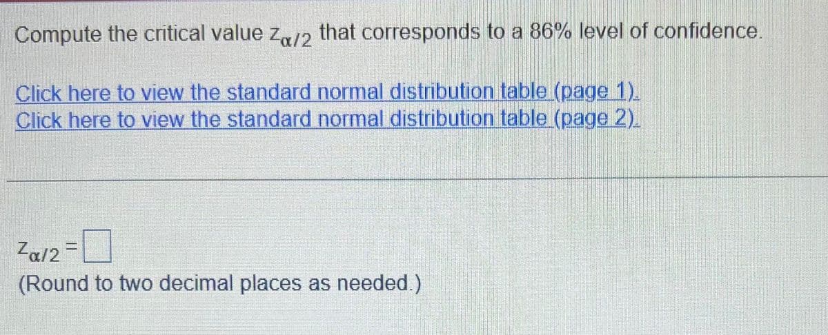 Compute the critical value Za/2 that corresponds to a 86% level of confidence.
Click here to view the standard normal distribution table (page 1).
Click here to view the standard normal distribution table (page 2).
Zα/2
(Round to two decimal places as needed.)