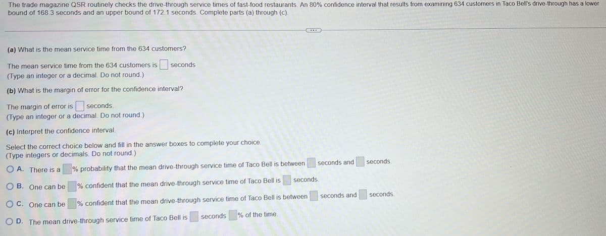 The trade magazine QSR routinely checks the drive-through service times of fast-food restaurants. An 80% confidence interval that results from examining 634 customers in Taco Bell's drive-through has a lower
bound of 168.3 seconds and an upper bound of 172.1 seconds. Complete parts (a) through (c).
(a) What is the mean service time from the 634 customers?
The mean service time from the 634 customers is seconds
(Type an integer or a decimal. Do not round.)
(b) What is the margin of error for the confidence interval?
The margin of error is
seconds.
(Type an integer or a decimal. Do not round.)
(c) Interpret the confidence interval.
Select the correct choice below and fill in the answer boxes to complete your choice.
(Type integers or decimals. Do not round.)
OA. There is a
OB. One can be
OC. One can be
OD. The mean drive-through service time of Taco Bell is
% probability that the mean drive-through service time of Taco Bell is between
% confident that the mean drive-through service time of Taco Bell is
% confident that the mean drive-through service time of Taco Bell is between
seconds % of the time.
seconds and seconds.
seconds.
seconds and seconds.