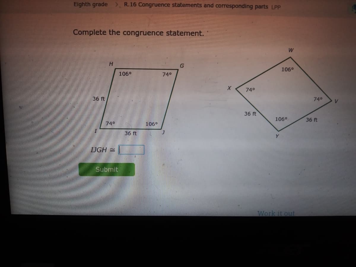 Eighth grade
R.16 Congruence statements and corresponding parts LPP
Complete the congruence statement.
W
H.
106°
106°
740
740
36 ft
740
V.
36 ft
106°
36 ft
740
106°
36 ft
Y.
IJGH =
Submit
Work it out
