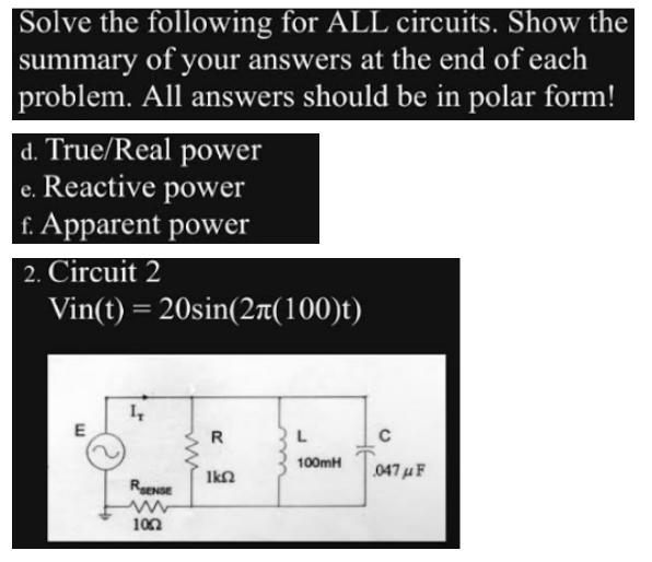 Solve the following for ALL circuits. Show the
summary of your answers at the end of each
problem. All answers should be in polar form!
d. True/Real power
e. Reactive power
f. Apparent power
2. Circuit 2
Vin(t) = 20sin(2л(100)t)
E
IT
RENSE
ww
1002
R
ΙΚΩ
L
100mH
C
047μF