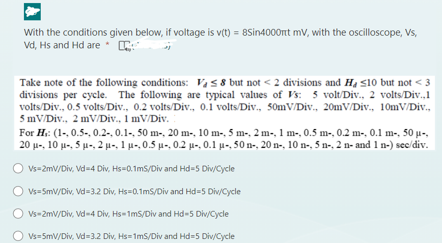 With the conditions given below, if voltage is v(t) = 8Sin4000ft mV, with the oscilloscope, Vs,
Vd, Hs and Hd are *
رد
Take note of the following conditions: Va ≤ 8 but not < 2 divisions and Ha ≤10 but not <3
divisions per cycle. The following are typical values of Vs: 5 volt/Div., 2 volts/Div.,1
volts/Div., 0.5 volts/Div., 0.2 volts/Div., 0.1 volts/Div., 50mV/Div., 20mV/Div., 10mV/Div.,
5 mV/Div., 2 mV/Div., 1 mV/Div.
For Hs: (1-, 0.5-, 0.2-, 0.1-, 50 m-, 20 m-, 10 m-, 5 m-, 2 m-, 1 m-, 0.5 m-, 0.2 m-, 0.1 m-, 50 µ-,
20 μ-, 10 μ-, 5 μ-, 2 µ-, 1 µ-, 0.5 µ-, 0.2 µ-, 0.1 µ-, 50 n-, 20 n-, 10 n-, 5 n-, 2 n- and 1 n-) sec/div.
Vs=2mV/Div, Vd=4 Div, Hs=0.1mS/Div and Hd=5 Div/Cycle
Vs=5mV/Div, Vd=3.2 Div, Hs=0.1mS/Div and Hd=5 Div/Cycle
O Vs=2mV/Div, Vd=4 Div, Hs=1mS/Div and Hd=5 Div/Cycle
Vs=5mV/Div, Vd=3.2 Div, Hs=1mS/Div and Hd=5 Div/Cycle