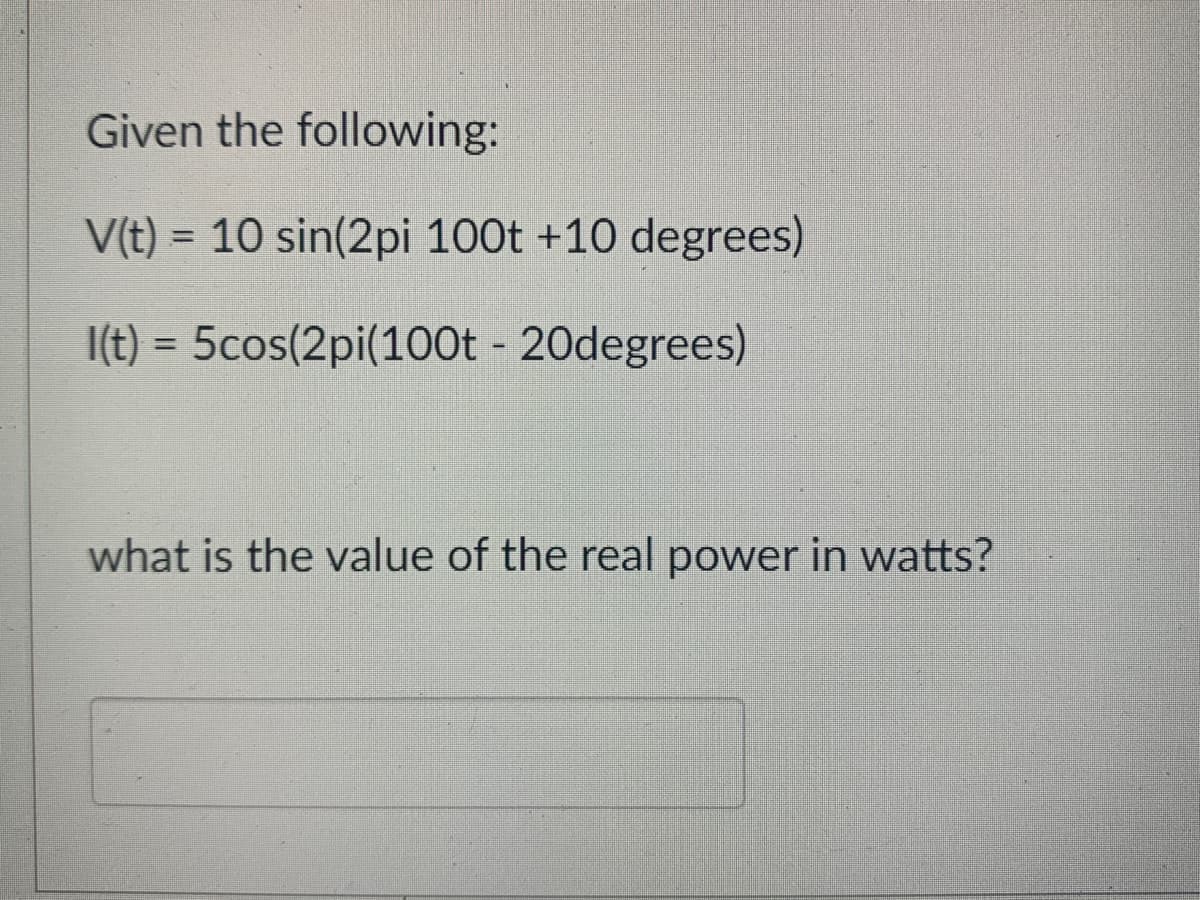 Given the following:
V(t) = 10 sin(2pi 100t +10 degrees)
I(t) = 5cos(2pi(100t - 20degrees)
what is the value of the real power in watts?