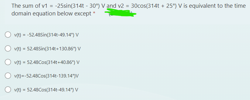 The sum of v1 = -25sin(314t - 30°) V and v2 = 30cos(314t + 25°) V is equivalent to the time
domain equation below except *
v(t) = -52.48Sin(314t-49.14°) V
v(t) = 52.48Sin(314t+130.86°) V
Ov(t) = 52.48Cos(314t+40.86°) V
v(t)=-52.48Cos(314t-139.14°)V
v(t) = 52.48Cos(314t-49.14°) V