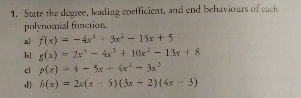 1. State the degree, leading coefficient, and end behaviours of each
polynomial function.
a) f(x) = -4x + 3x² - 15x + 5
b) g(x) = 2x – 4x³ + 10x² - 13x + 8
c) p(x) = 4 - 5x + 4x? - 3x³
%3D
d) h(x) =
2x(x- 5)(3x + 2)(4x – 3)
