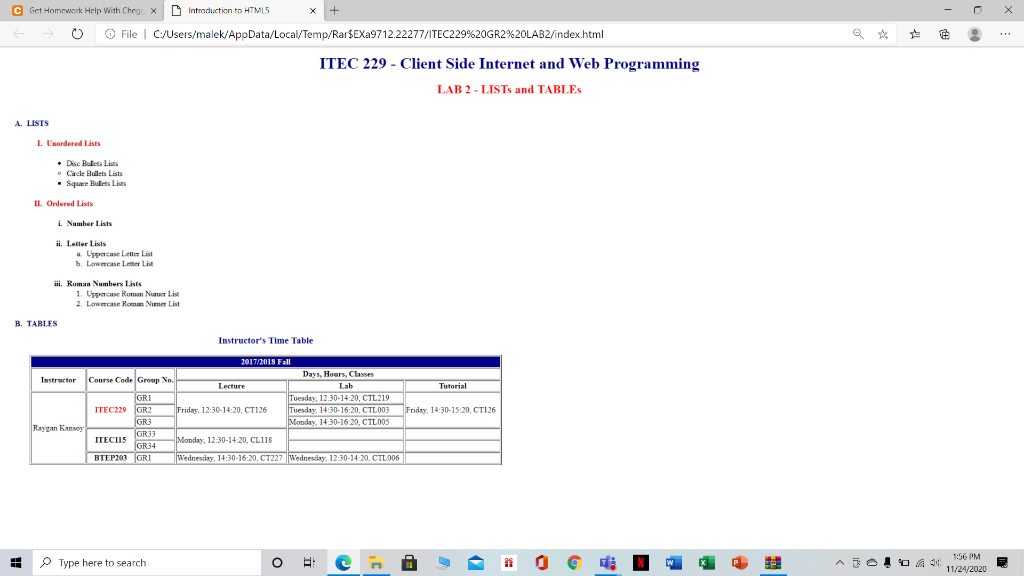 C Get Homework Help With Chege x D Intraduction to HTML5
O File | C/Users/malek/AppData/Local/Temp/Rar$EXA9712.22277/ITEC229%20GR2%20LAB2/index.html
ITEC 229 - Client Side Internet and Web Programming
LAB 2 - LISTS and TABLES
A. LISTS
L Unordered Lists
• Disc Butets Lists
• Cirde Bullets Lists
Square Hulets Lists
IL Ordered Lists
i. Number Lists
ii. Letter Lists
a Upprcase Letter List
b. Lowercase Letter List
i. Roman Numbers Lists
1. Uppncase Roman Numer List
2. Lowercase Romn Numer List
B. TABLES
Instructor's Time Table
2017/2018 Fall
Days, Hours, Classes
Instructor Course Code Group No.
Lecture
Lab
Tutorial
GRI
ITEC229 GR2
GR3
Tuesday, 12:30-14:20, CTL219
Friday, 12:30-14:20, CT126
Tuesday, 14:30-16:20, CTLO03
Manday. 14 30-16 20. CTLO0S
Friday, 14:30-15:20, CT126
Raygan Kansoy
GR33
GR34
BTEP203 GRI
ITECIS
Monday, 12:30-14 20, CL118
Wednesday, 14:30-16:20, CT227 Wednesday, 12:30-14:20, CTL006
1:56 PM
P Type here to search
11/24/2020
