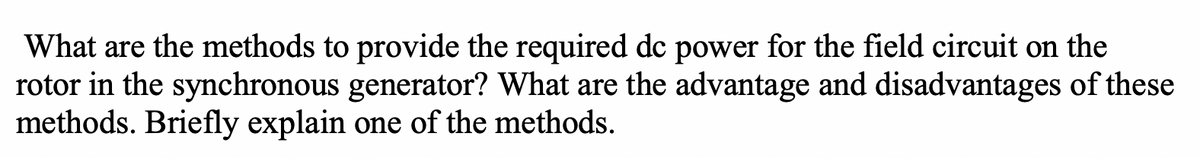 What are the methods to provide the required de power for the field circuit on the
rotor in the synchronous generator? What are the advantage and disadvantages of these
methods. Briefly explain one of the methods.
