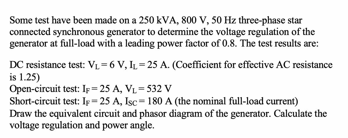 Some test have been made on a 250 kVA, 800 V, 50 Hz three-phase star
connected synchronous generator to determine the voltage regulation of the
generator at full-load with a leading power factor of 0.8. The test results are:
DC resistance test: VL= 6 V, IL=25 A. (Coefficient for effective AC resistance
is 1.25)
Open-circuit test: If= 25 A, VL=532 V
Short-circuit test: IF= 25 A, Isc=180 A (the nominal full-load current)
Draw the equivalent circuit and phasor diagram of the generator. Calculate the
voltage regulation and power angle.
||
