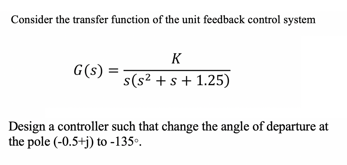 Consider the transfer function of the unit feedback control system
K
G(s) =
s(s² + s + 1.25)
Design a controller such that change the angle of departure at
the pole (-0.5+j) to -135°.
