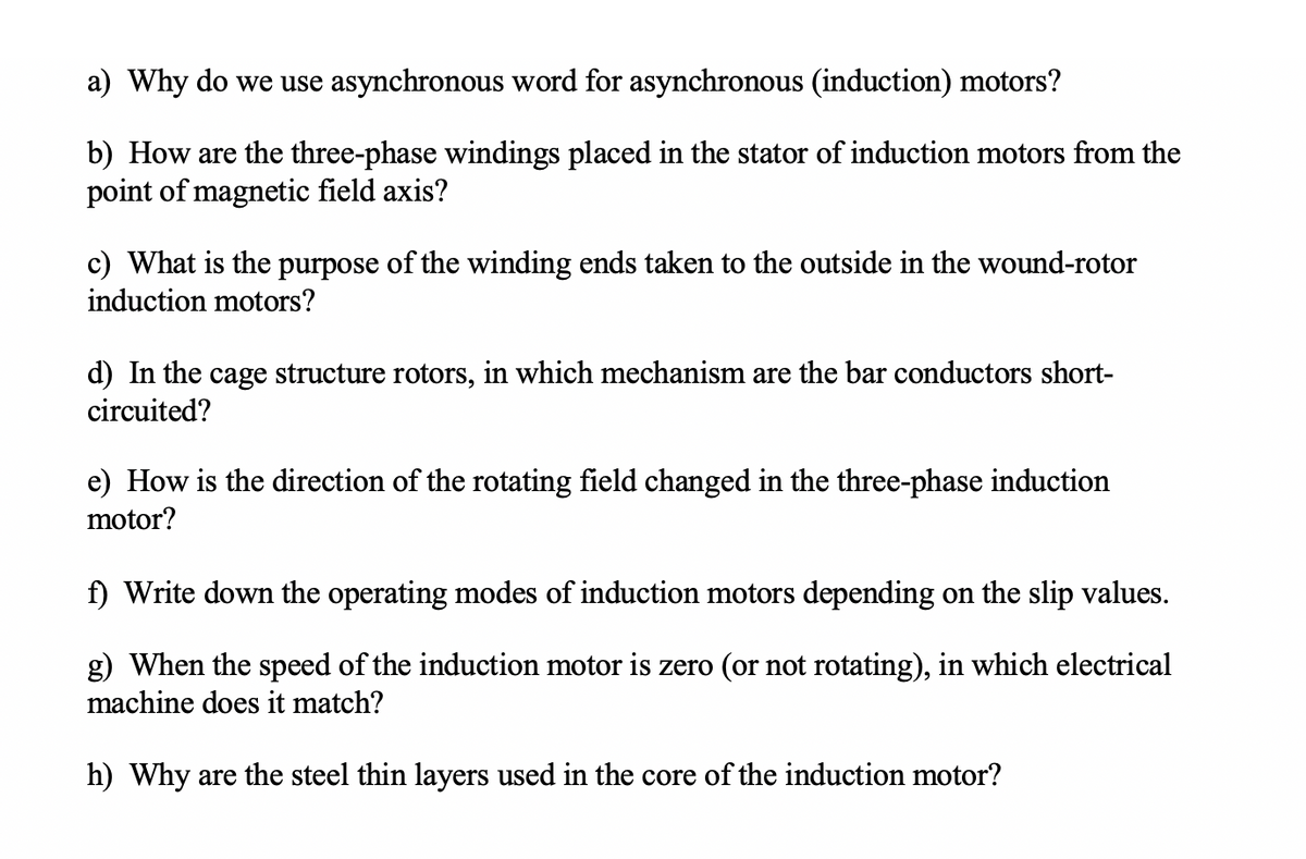 a) Why do we use asynchronous word for asynchronous (induction) motors?
b) How are the three-phase windings placed in the stator of induction motors from the
point of magnetic field axis?
c) What is the purpose of the winding ends taken to the outside in the wound-rotor
induction motors?
d) In the cage structure rotors, in which mechanism are the bar conductors short-
circuited?
e) How is the direction of the rotating field changed in the three-phase induction
motor?
f) Write down the operating modes of induction motors depending on the slip values.
g) When the speed of the induction motor is zero (or not rotating), in which electrical
machine does it match?
h) Why are the steel thin layers used in the core of the induction motor?
