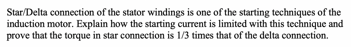 Star/Delta connection of the stator windings is one of the starting techniques of the
induction motor. Explain how the starting current is limited with this technique and
prove that the torque in star connection is 1/3 times that of the delta connection.
