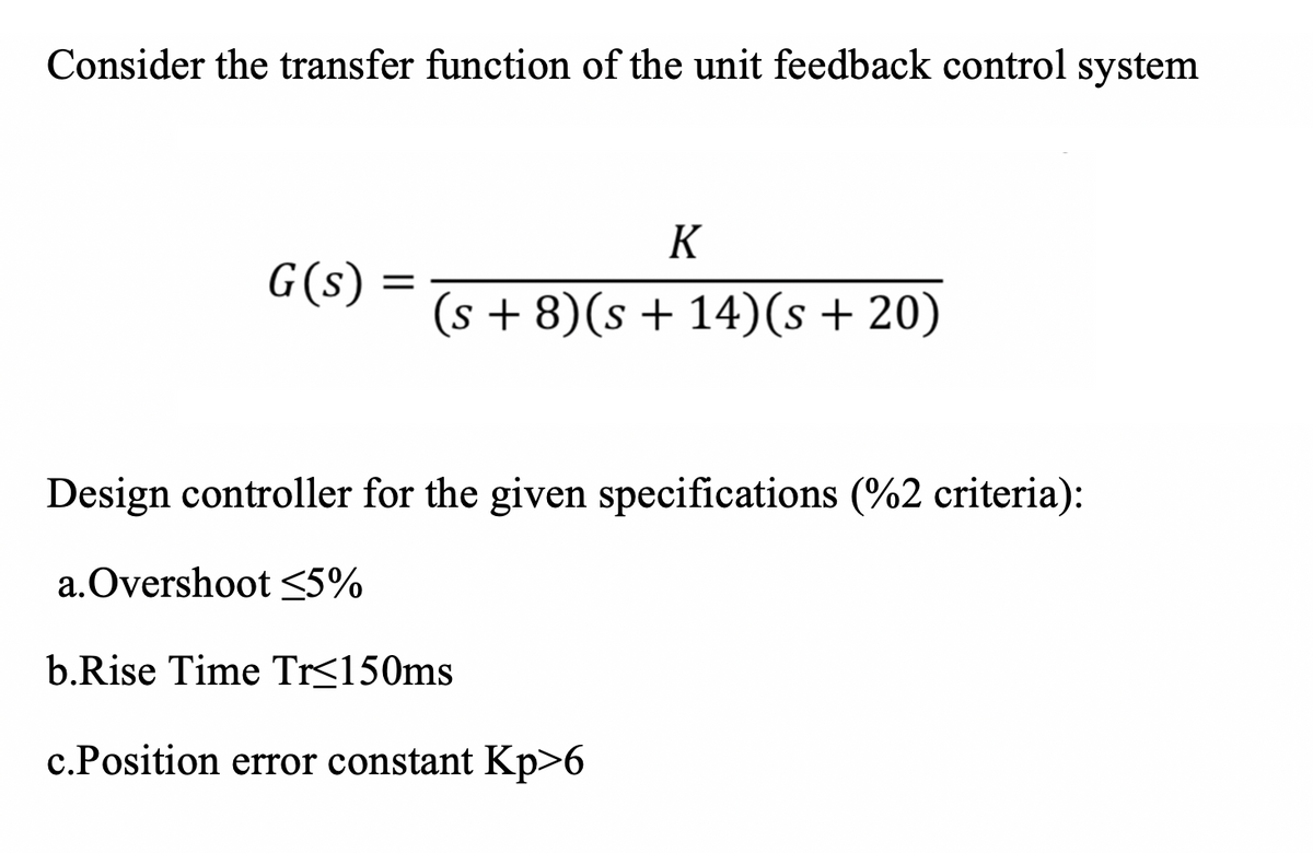 Consider the transfer function of the unit feedback control system
K
G(s) :
(s + 8)(s + 14)(s + 20)
Design controller for the given specifications (%2 criteria):
a.Overshoot <5%
b.Rise Time Tr<150ms
c.Position error constant Kp>6
