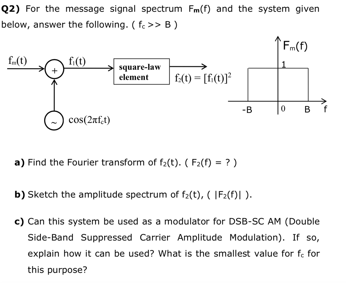 Q2) For the message signal spectrum Fm(f) and the system given
below, answer the following. ( fc >> B )
Fm(f)
fm(t)
fi(t)
square-law
element
+
f:(t) = [fi(t)]?
-B
B f
cos(2nfct)
a) Find the Fourier transform of f2(t). ( F2(f) = ? )
b) Sketch the amplitude spectrum of f2(t), ( |F2(f)| ).
c) Can this system be used as a modulator for DSB-SC AM (Double
Side-Band Suppressed Carrier Amplitude Modulation). If so,
explain how it can be used? What is the smallest value for fc for
this purpose?
