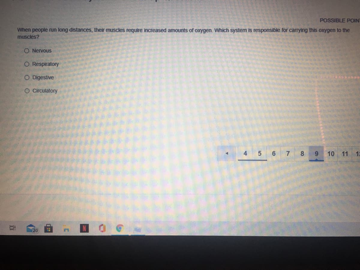 POSSIBLE POIN
When people run long distances, their muscles require increased amounts of oxygen. Which system is responsible for carrying this oxygen to the
muscles?
O Nervous
O Respiratory
O Digestive
O Circulatory
4
5 6
7
8
10
11 12
20
立
