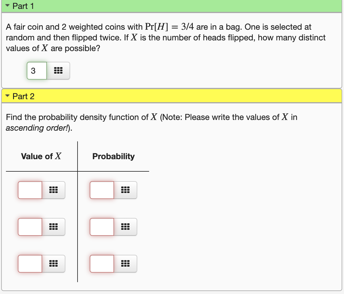 Part 1
A fair coin and 2 weighted coins with Pr[H] = 3/4 are in a bag. One is selected at
random and then flipped twice. If X is the number of heads flipped, how many distinct
values of X are possible?
%3D
3
...
• Part 2
Find the probability density function of X (Note: Please write the values of X in
ascending order!).
Value of X
Probability
...
...
...
...
...
...
...
