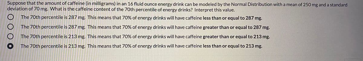 Suppose that the amount of caffeine (in milligrams) in an 16 fluid ounce energy drink can be modeled by the Normal Distribution with a mean of 250 mg and a standard
deviation of 70 mg. What is the caffeine content of the 70th percentile of energy drinks? Interpret this value.
The 70th percentile is 287 mg. This means that 70% of energy drinks will have caffeine less than or equal to 287 mg.
The 70th percentile is 287 mg. This means that 70% of energy drinks will have caffeine greater than or equal to 287 mg.
The 70th percentile is 213 mg. This means that 70% of energy drinks will have caffeine greater than or equal to 213 mg.
The 70th percentile is 213 mg. This means that 70% of energy drinks will have caffeine less than or equal to 213 mg.
