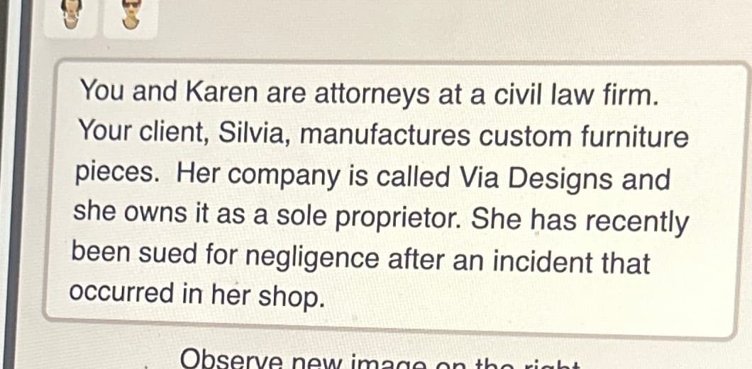 You and Karen are attorneys at a civil law firm.
Your client, Silvia, manufactures custom furniture
pieces. Her company is called Via Designs and
she owns it as a sole proprietor. She has recently
been sued for negligence after an incident that
occurred in her shop.
Observe new image on the right
30