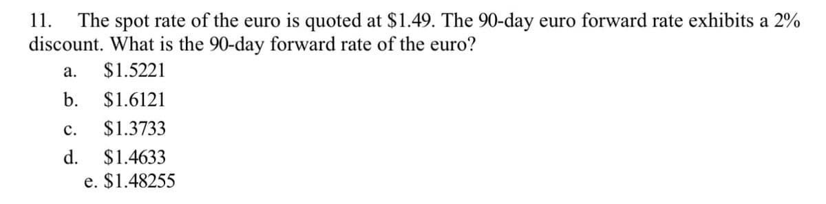 11.
The spot rate of the euro is quoted at $1.49. The 90-day euro forward rate exhibits a 2%
discount. What is the 90-day forward rate of the euro?
a. $1.5221
b. $1.6121
C.
$1.3733
d.
$1.4633
e. $1.48255