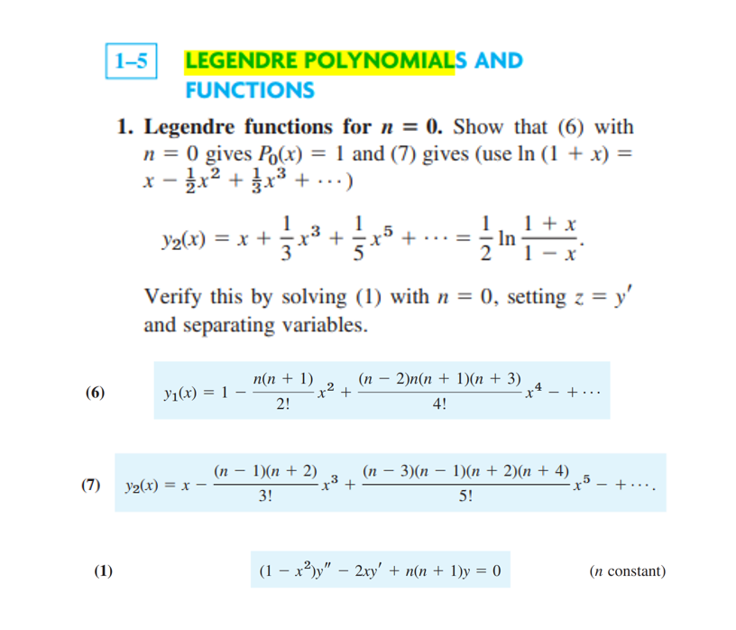 1-5 LEGENDRE POLYNOMIALS AND
FUNCTIONS
1. Legendre functions for n = 0. Show that (6) with
n = 0 gives Po(x) = 1 and (7) gives (use In (1 + x) =
x − 1⁄/ x² + x³ + ...)
3
-
1 + x
Y2(x) = x +
+
In
2
1-x
Verify this by solving (1) with n = 0, setting z = y'
and separating variables.
Y₁(x) = 1
n(n + 1)
2!
(n – 2)n(n + 1)(n + 3) 4
4!
- x² +...
(n – 1)(n + 2)
(n – 3)(n – 1)(n+2)(n+4)
3!
5!
(1-x²)y" - 2xy' + n(n + 1)y = 0
(6)
(7) y₂(x) = x -
(1)
-x5 +....
(n constant)