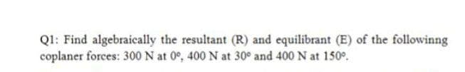 Q1: Find algebraically the resultant (R) and equilibrant (E) of the followinng
coplaner forces: 300 N at 0°, 400 N at 30° and 400 N at 150°.
