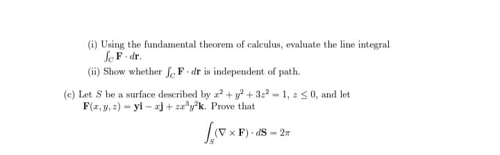 (i) Using the fundamental theorem of calculus, evaluate the line integral
Jc F. dr.
(ii) Show whether foF dr is independent of path.
(c) Let S be a surface described by z² + y² +32²=1, z ≤0, and let
F(x, y, z)= yi aj+zx³y²k. Prove that
(VXF)
x F).dS = 2T