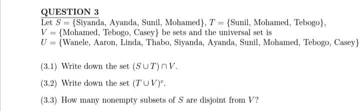 QUESTION 3
Let S = {Siyanda, Ayanda, Sunil, Mohamed}, T = {Sunil, Mohamed, Tebogo},
{Mohamed, Tebogo, Casey} be sets and the universal set is
V
U = {Wanele, Aaron, Linda, Thabo, Siyanda, Ayanda, Sunil, Mohamed, Tebogo, Casey}
=
(3.1) Write down the set (SUT) nV.
(3.2) Write down the set (TUV).
(3.3) How many nonempty subsets of S are disjoint from V?