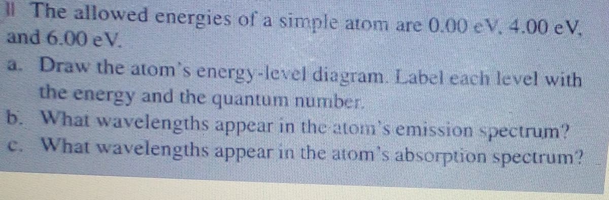 Il The allowed energies of a simple atom are 0.00 eV, 4.00 eV,
and 6.00 eV.
a. Draw the atom's energy-level diagram. Label each level with
the energy and the quantum number.
b. What wavelengths appear in the atom's emission spectrum?
c. What wavelengths appear in the atom's absorption spectrum?
