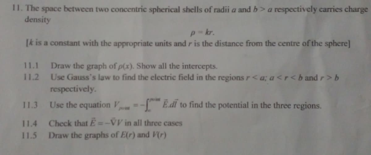 11. The space between two concentric spherical shells of radii a and b> a respectively carries charge
density
p=kr.
[k is a constant with the appropriate units and r is the distance from the centre of the sphere]
11.1
11.2
Draw the graph of p(x). Show all the intercepts.
Use Gauss's law to find the electric field in the regions r <a; a<r<b and r>b
respectively.
Use the equation V -- Edi to find the potential in the three regions.
11.3
11.4 Check that E--VV in all three cases
11.5 Draw the graphs of E(r) and V(r)