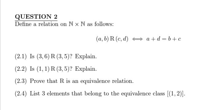 QUESTION 2
Define a relation on Nx N as follows:
(a, b) R (c,d) a+d=b+c
(2.1) Is (3,6) R (3,5)? Explain.
(2.2) Is (1, 1) R (3,5)? Explain.
(2.3) Prove that R is an equivalence relation.
(2.4) List 3 elements that belong to the equivalence class [(1,2)].