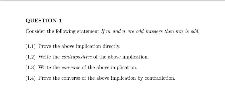 QUESTION 1
Consider the following statement: If m and n are odd integers then mn is odd.
(1.1) Prove the above implication directly.
(1.2) Write the contrapositive of the above implication.
(1.3) Write the converse of the above implication.
(1.4) Prove the converse of the above implication by contradiction.