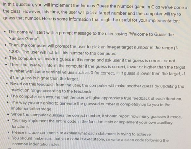 In this question, you will implement the famous Guess the Number game in C as we've done in
the class. However, this time, the user will pick a target number and the computer will try to
guess that number. Here is some information that might be useful for your implementation:
• The game will start with a prompt message to the user saying "Welcome to Guess the
Number Game".
Then, the computer will prompt the user to pick an integer target number in the range (1-
1000). The user will not tell this number to the computer.
The computer will make a guess in this range and ask user if the guess is correct or not.
Then, the user will inform the computer if the guess is correct, lower or higher than the target
number with some sentinel values such as O for correct, +1 if guess is lower than the target, -1
if the guess is higher than the target.
Based on this feedback from the user, the computer will make another guess by updating the
prediction range according to the feedback.
The computer can assume that the user will give appropriate true feedback at each iteration,
• The way you are going to generate the guessed number is completely up to you in the
implementation stage.
When the computer guesses the correct number, it should report how many guesses it made.
• You may implement the entire code in the function main or implement your own auxiliary
functions.
• Please include comments to explain what each statement is trying to achieve.
• You should make sure that your code is executable, so write a clean code following the
common indentation rules.
