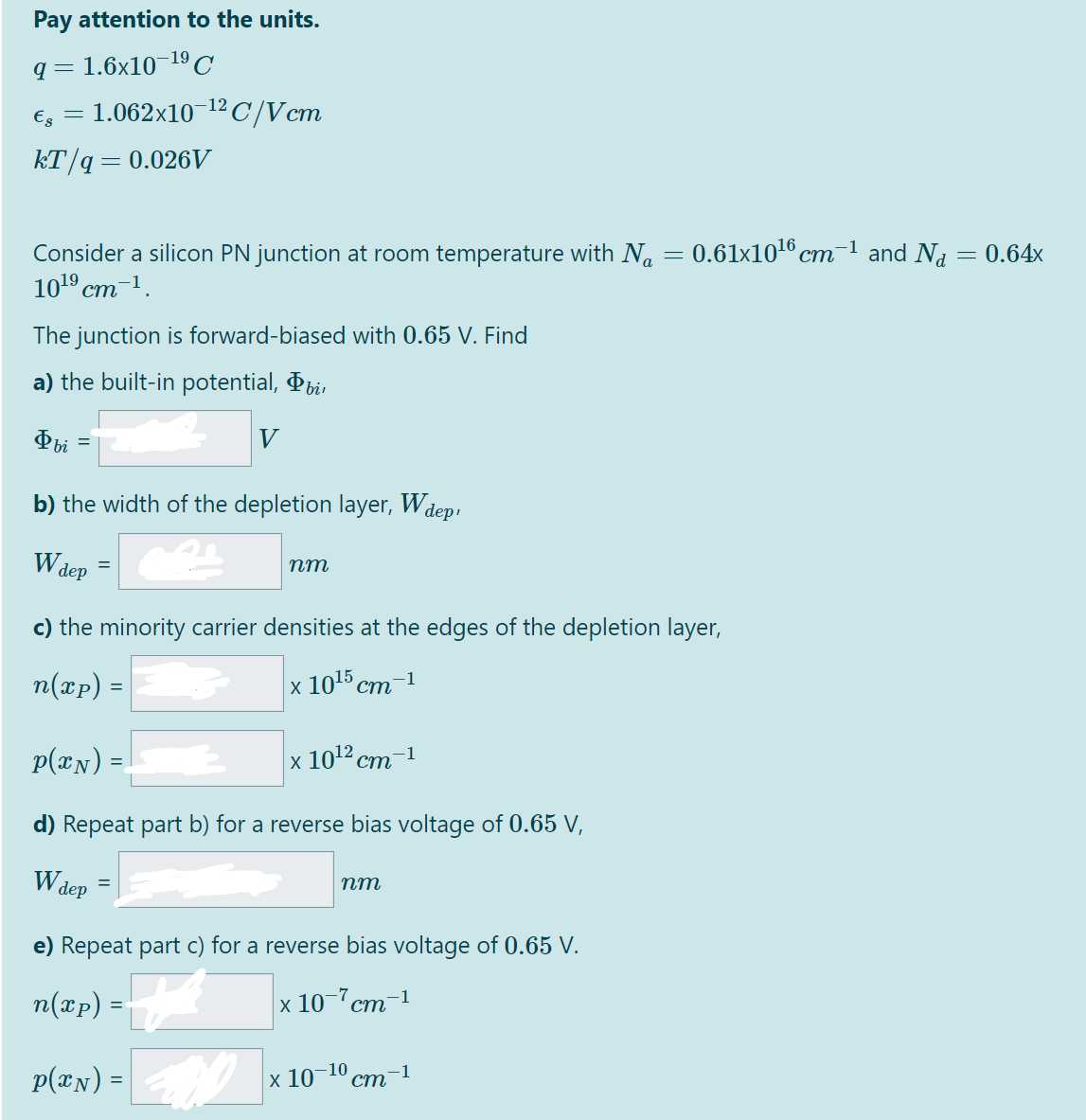 Pay attention to the units.
q = 1.6x10¬19C
€g = 1.062x101² C/Vcm
kT/q=0.026V
0.61x1016 cm-1 and Na
Consider a silicon PN junction at room temperature with N.
101° ст 1.
ст
= 0.64x
The junction is forward-biased with 0.65 V. Find
a) the built-in potential, Pbi,
Фы
b) the width of the depletion layer, Wdep,
W dep
пт
c) the minority carrier densities at the edges of the depletion layer,
n(xp) =|
x 1015 ст -1
p(xN) =
x 10'? ст
1
d) Repeat part b) for a reverse bias voltage of 0.65 V,
Wdep
nm
=
e) Repeat part c) for a reverse bias voltage of 0.65 V.
n(xp) =
x 10-7cm-1
ст
p(@x) =
x 10–10
ст
-1
