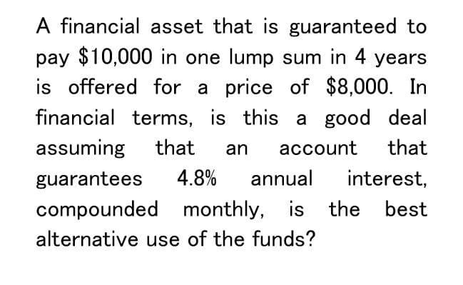 A financial asset that is guaranteed to
pay $10,000 in one lump sum in 4 years
is offered for a price of $8,000. In
financial terms, is this a good deal
assuming that an account that
guarantees 4.8% annual interest,
compounded monthly, is the best
alternative use of the funds?