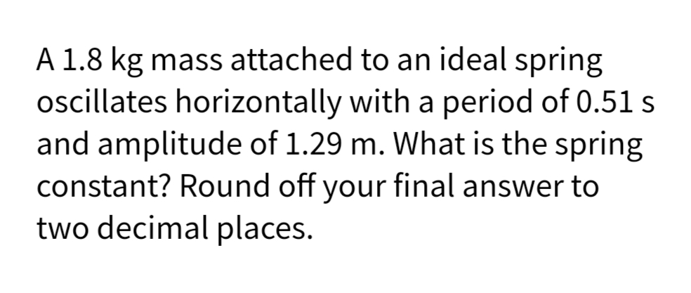 A 1.8 kg mass attached to an ideal spring
oscillates horizontally with a period of 0.51 s
and amplitude of 1.29 m. What is the spring
constant? Round off your final answer to
two decimal places.
