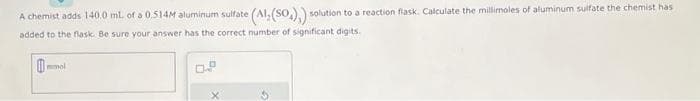 A chemist adds 140.0 mL of a 0.514M aluminum sulfate (Al, (SO₂),) = solution to a reaction flask. Calculate the millimoles of aluminum sulfate the chemist has
added to the flask. Be sure your answer has the correct number of significant digits.
mmol
0.2