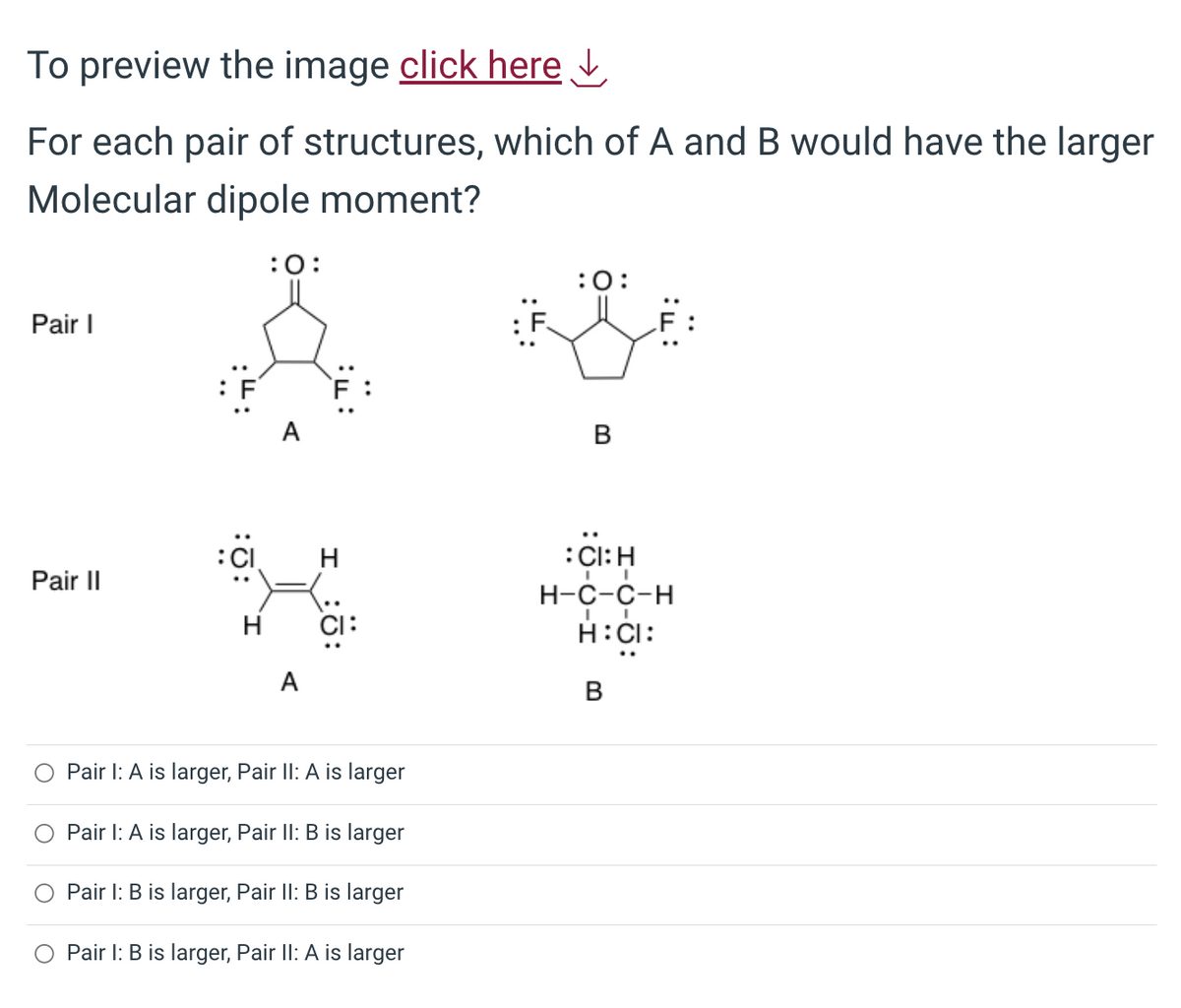 To preview the image click here ↓
For each pair of structures, which of A and B would have the larger
Molecular dipole moment?
Pair I
Pair II
:CI
H
:0:
A
H
CI:
Pair I: A is larger, Pair II: A is larger
Pair I: A is larger, Pair II: B is larger
Pair I: B is larger, Pair II: B is larger
Pair 1: B is larger, Pair II: A is larger
:0:
B
:CI: H
I
H-C-C-H
I
H:CI:
B
..