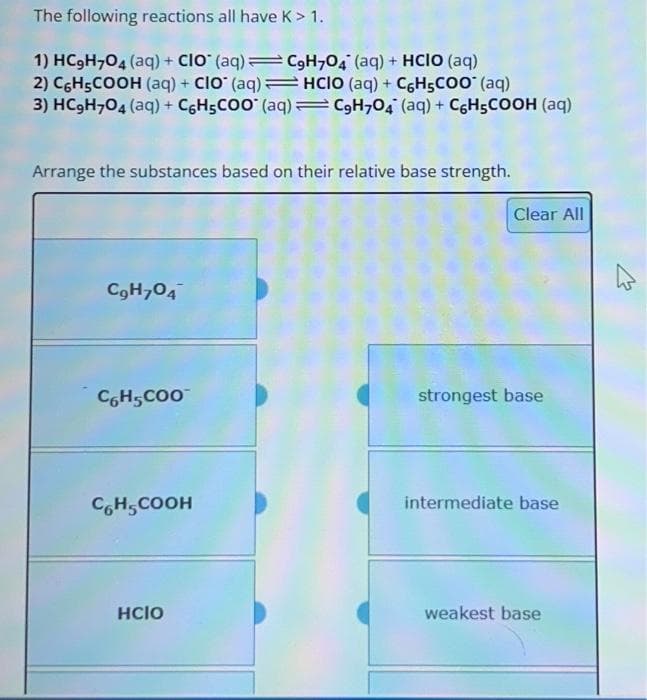 The following reactions all have K > 1.
1) HC₂H704 (aq) + CIO (aq)C9H7O4 (aq) + HCIO (aq)
2) C6H5COOH (aq) + CIO (aq)HCIO (aq)+ CáH5COO* (aq)
3) HC₂H704 (aq) + C6H5COO (aq) = C9H704 (aq) + C6H5COOH (aq)
Arrange the substances based on their relative base strength.
C9H704
C6H5COO™
C6H5COOH
HCIO
Clear All
strongest base
intermediate base
weakest base