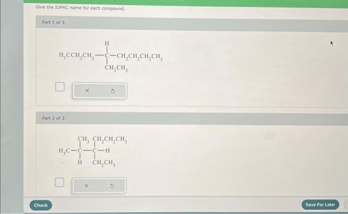 Give the IUPAC name for each compound.
Part 1 of 3
H₂CCH₂CH₂-
Part 2 of 3
Check
X
H
-CH₂CH₂CH₂CH₂
CH₂CH₂
CH, CH₂CH₂CH,
H₂C-C-C-H
H CH₂CH,
Save For Later