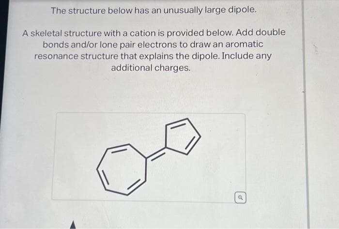 The structure below has an unusually large dipole.
A skeletal structure with a cation is provided below. Add double
bonds and/or lone pair electrons to draw an aromatic
resonance structure that explains the dipole. Include any
additional charges.