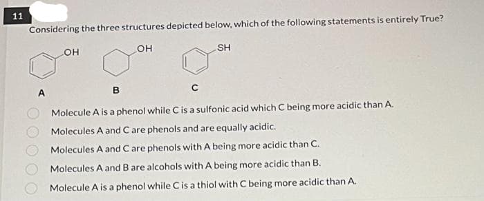 11
Considering the three structures depicted below, which of the following statements is entirely True?
OH
SH
OH
C
B
Molecule A is a phenol while C is a sulfonic acid which C being more acidic than A.
Molecules A and C are phenols and are equally acidic.
Molecules A and C are phenols with A being more acidic than C.
Molecules A and B are alcohols with A being more acidic than B.
Molecule A is a phenol while C is a thiol with C being more acidic than A.