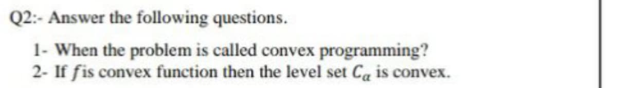 Q2:- Answer the following questions.
1- When the problem is called convex programming?
2- If fis convex function then the level set Ca is convex.
