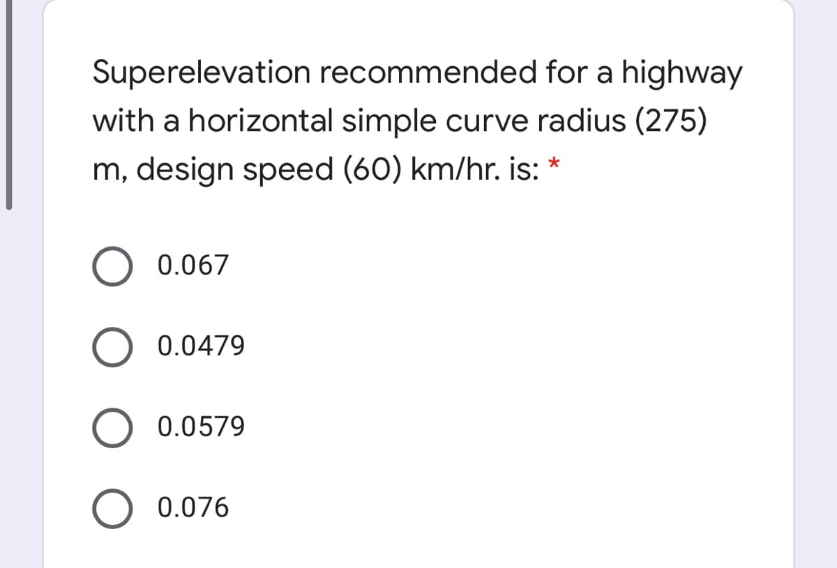 Superelevation recommended for a highway
with a horizontal simple curve radius (275)
m, design speed (60) km/hr. is: *
O 0.067
0.0479
0.0579
O 0.076
