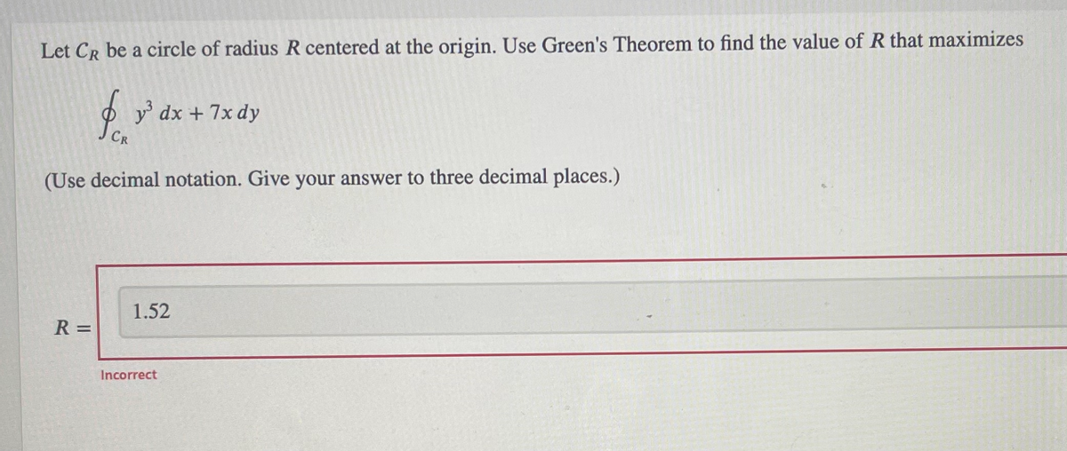 Let CR be a circle of radius R centered at the origin. Use Green's Theorem to find the value of R that maximizes
$ y³ dx + 7x dy
CR
(Use decimal notation. Give your answer to three decimal places.)
R =
1.52
Incorrect