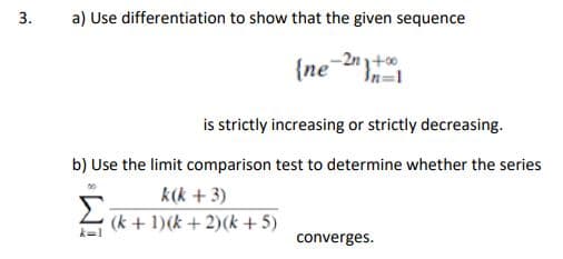 3.
a) Use differentiation to show that the given sequence
-2n3+00
In=1
{ne
is strictly increasing or strictly decreasing.
b) Use the limit comparison test to determine whether the series
k(k + 3)
Σ(k+1)(k+2)(k+5)
converges.