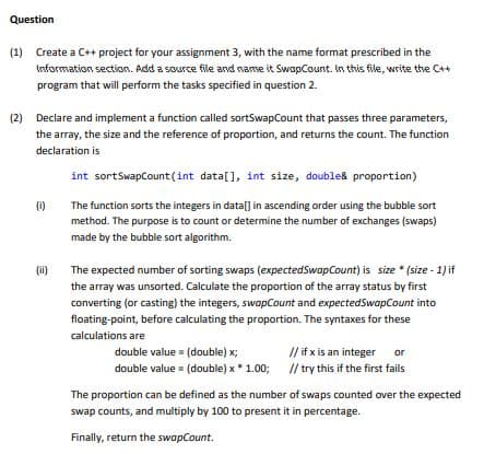 Question
(1) Create a C++ project for your assignment 3, with the name format prescribed in the
Information section. Add a source file and name it SwapCount. In this file, write the C++
program that will perform the tasks specified in question 2.
(2) Declare and implement a function called sortSwapCount that passes three parameters,
the array, the size and the reference of proportion, and returns the count. The function
declaration is
int sortSwapCount(int data[], int size, double& proportion)
The function sorts the integers in data[] in ascending order using the bubble sort
method. The purpose is to count or determine the number of exchanges (swaps)
made by the bubble sort algorithm.
(0)
(ii)
The expected number of sorting swaps (expectedSwapCount) is size*(size-1) if
the array was unsorted. Calculate the proportion of the array status by first
converting (or casting) the integers, swapCount and expectedSwapCount into
floating-point, before calculating the proportion. The syntaxes for these
calculations are
double value = (double) x;
double value = (double) x * 1.00;
// if x is an integer or
// try this if the first fails
The proportion can be defined as the number of swaps counted over the expected
swap counts, and multiply by 100 to present it in percentage.
Finally, return the swapCount.