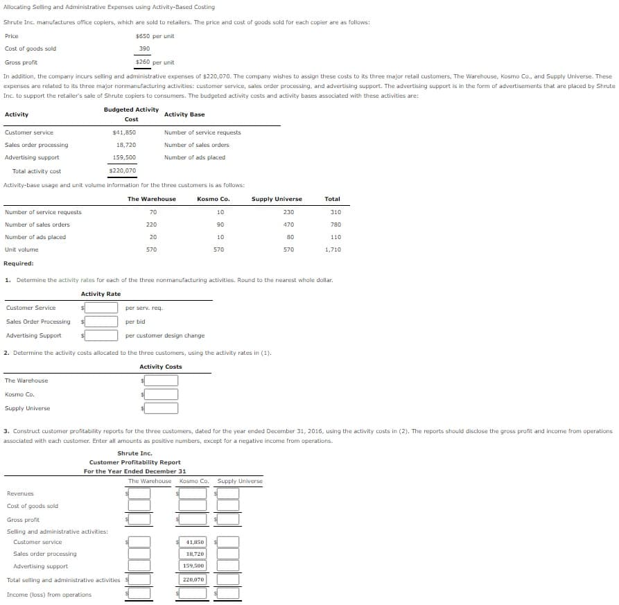 Allacating Selling and Administrative Expenses using Activity-Based Costing
Shrute Inc. manufactures office copiers, which are sold to retailers. The price and cost of goods sold for each copier are as follows:
Price
$650 per unit
Cost of goods sold
390
Gross profit
$260 per unit
In addition, the company incurs selling and administrative expenses of $220,070. The company wishes to assign these costs to its three major retail customers, The Warehouse, Kosmo Co., and Supply Universe. These
expenses are related to its three major nonmanufacturing activities: customer service, sales order processing, and advertising support. The advertising support is in the form of advertisements that are placed by Shrute
Inc. to support the retailer's sale of Shrute copiers to consumers. The budgeted activity costs and activity bases associated with these activities are:
Budgeted Activity
Activity
Activity Base
Cost
Customer service
$41,850
Number of service requests
Sales order processing
18,720
Number of sales orders
Advertising support
159,500
Number of ads placed
Total activity cost
$220,070
Activity-base usage and unit volume information for the three customers is as follows:
The Warehouse
Kosmo Co.
Supply Universe
Total
Number of service requests
70
10
230
310
Number of sales orders
220
90
470
780
Number of ads placed
20
10
80
110
Unit volume
570
570
570
1,710
Required:
1. Determine the activity rates for each of the three nonmanufacturing activities. Round to the nearest whole dollar.
Activity Rate
Customer Service
per serv. req.
Sales Order Processing
per bid
Advertising Support
per customer design change
2. Determine the activity costs allocated to the three customers, using the activity rates in (1).
Activity Costs
The Warehouse
Kosmo Co.
Supply Universe
3. Construct customer profitability reports for the three customers, dated for the year ended December 31, 2016, using the activity costs in (2). The reports should disclose the gross profit and income from operations
associated with each customer. Enter all amounts as positive numbers, except for a negative income from operations.
Shrute Inc.
Customer Profitability Report
For the Year Ended December 31
The Warehouse
Kosmo Co.
Supply Universe
Revenues
Cost of goods sold
Gross profit
Selling and administrative activities:
Customer service
41,850
Sales order processing
18,720
Advertising support
159,500
Total selling and administrative activities
220,070
Income (loss) from operations
