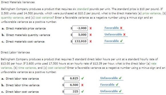 Direct Materials Variances
Bellingham Company produces a product that requires six standard pounds per unit. The standard price is $10 per pound. If
2,500 units used 14,500 pounds, which were purchased at $10.2 per pound, what is the direct materials (a) price variance, (b)
quantity variance, and (c) cost variance? Enter a favorable variance as a negative number using a minus sign and an
unfavorable variance as a positive number.
a. Direct materials price variance
-2,900 x
Favorable X
b. Direct materials quantity variance
5,000 x
Unfavorable x
c. Direct materials cost variance
132,910 X
Favorable v
Direct Labor Variances
Bellingham Company produces a product that requires 5 standard direct labor hours per unit at a standard hourly rate of
$13.00 per hour. If 3,600 units used 17,500 hours at an hourly rate of $13.39 per hour, what is the direct labor (a) rate
variance, (b) time variance, and (c) cost variance? Enter a favorable variance as a negative number using a minus sign and an
unfavorable variance as a positive number.
a. Direct labor rate variance
6,825
Unfavorable v
b. Direct labor time variance
6,500 X
Favorable v
c. Direct labor cost variance
Unfavorable v
325
