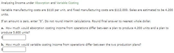 Analyzing Income under Absorption and Variable Costing
Variable manufacturing costs are $110 per unit, and fixed manufacturing costs are $112,000. Sales are estimated to be 4,200
units.
If an amount is zero, enter "0". Do not round interim calculations. Round final answer to nearest whole dollar.
a. How much would absorption costing income from operations differ between a plan to produce 4,200 units and a plan to
produce 5,600 units?
b. How much would variable costing income from operations differ between the two production plans?
