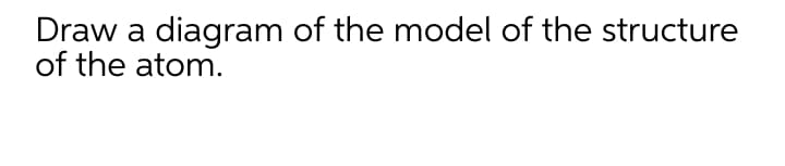 Draw a diagram of the model of the structure
of the atom.
